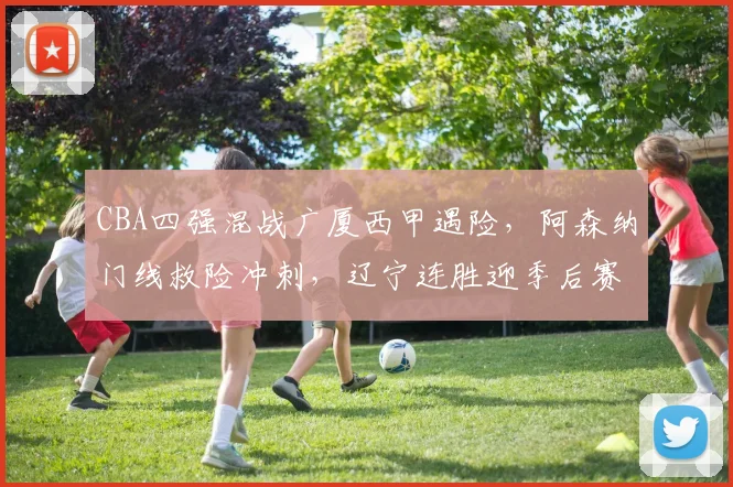 MK体育官网 - CBA四强混战广厦西甲遇险，阿森纳门线救险冲刺，辽宁连胜迎季后赛