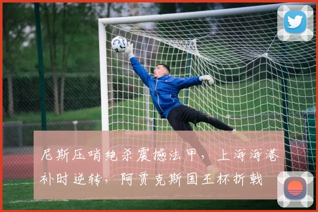 MK体育官网 - 尼斯压哨绝杀震撼法甲，上海海港补时逆转，阿贾克斯国王杯折戟