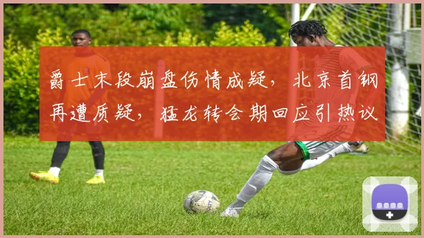 MK体育官网 - 爵士末段崩盘伤情成疑，北京首钢再遭质疑，猛龙转会期回应引热议